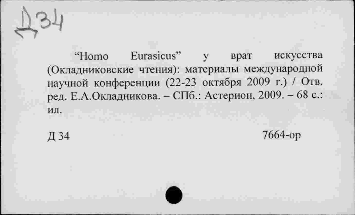 ﻿“Homo Eurasicus” у врат искусства (Окладниковские чтения): материалы международной научной конференции (22-23 октября 2009 г.) / Отв. ред. Е.А.Окладникова. - СПб.: Астерион, 2009. - 68 с.: ил.
Д 34
7664-ор